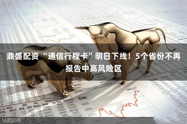 鼎盛配资 “通信行程卡”明日下线！5个省份不再报告中高风险区