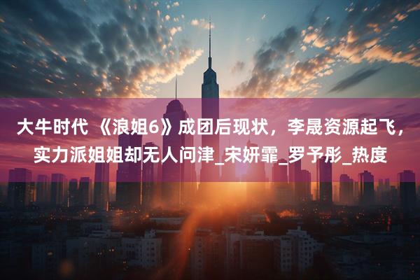 大牛时代 《浪姐6》成团后现状，李晟资源起飞，实力派姐姐却无人问津_宋妍霏_罗予彤_热度
