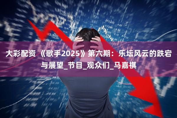 大彩配资 《歌手2025》第六期：乐坛风云的跌宕与展望_节目_观众们_马嘉祺