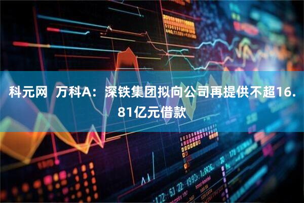 科元网  万科A：深铁集团拟向公司再提供不超16.81亿元借款