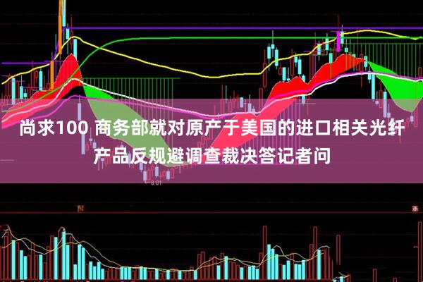 尚求100 商务部就对原产于美国的进口相关光纤产品反规避调查裁决答记者问